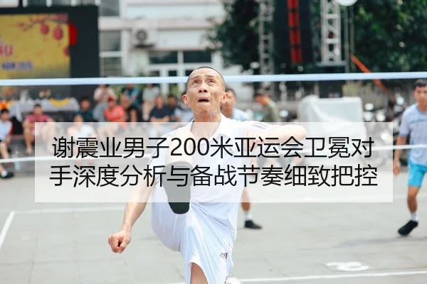 谢震业男子200米亚运会卫冕对手深度分析与备战节奏细致把控