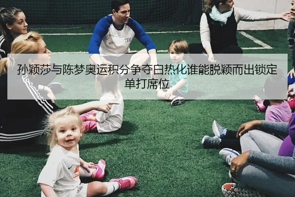 孙颖莎与陈梦奥运积分争夺白热化谁能脱颖而出锁定单打席位